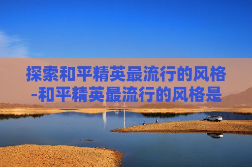 探索和平精英最流行的风格-和平精英最流行的风格是什么 探索和平精英最流行的风格-和平精英最流行的风格是什么