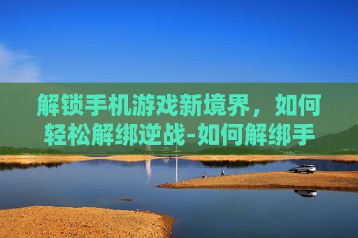 解锁手机游戏新境界,如何轻松解绑逆战-如何解绑手机逆战游戏账号 解锁手机游戏新境界,如何轻松解绑逆战-如何解绑手机逆战游戏账号