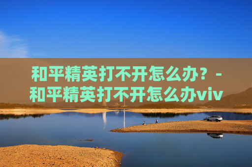 和平精英打不开怎么办?-和平精英打不开怎么办vivo 和平精英打不开怎么办?-和平精英打不开怎么办vivo