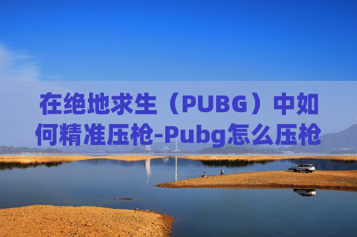 在绝地求生（PUBG）中如何精准压枪-Pubg怎么压枪