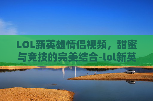 LOL新英雄情侣视频，甜蜜与竞技的完美结合-lol新英雄情侣视频大全