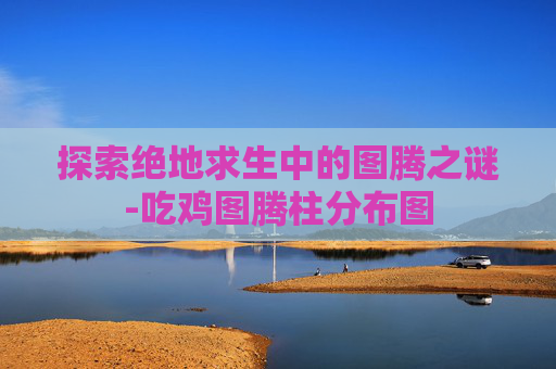 探索绝地求生中的图腾之谜-吃鸡图腾柱分布图 探索绝地求生中的图腾之谜-吃鸡图腾柱分布图