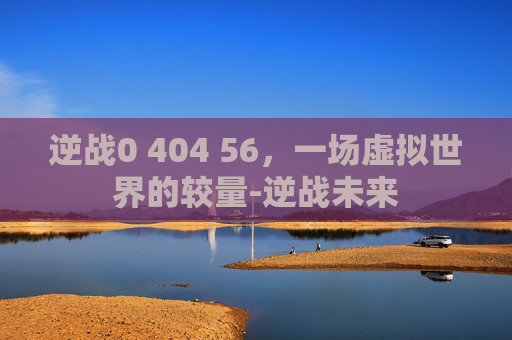 逆战0 404 56,一场虚拟世界的较量-逆战未来 逆战0 404 56,一场虚拟世界的较量-逆战未来