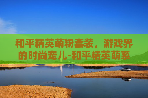 和平精英萌粉套装，游戏界的时尚宠儿-和平精英萌系套装获取方法