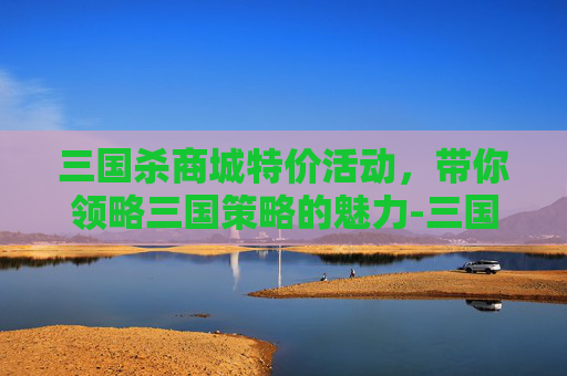 三国杀商城特价活动,带你领略三国策略的魅力-三国杀商城特价多少钱 三国杀商城特价活动,带你领略三国策略的魅力-三国杀商城特价多少钱