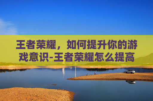 王者荣耀,如何提升你的游戏意识-王者荣耀怎么提高意识和技术 王者荣耀,如何提升你的游戏意识-王者荣耀怎么提高意识和技术