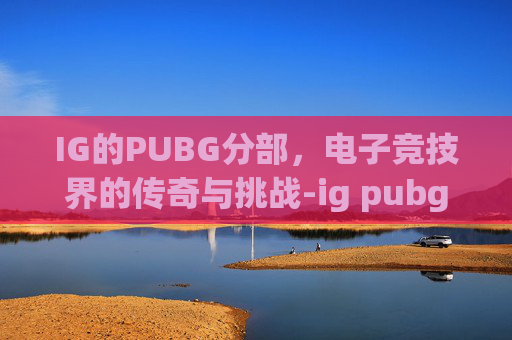 IG的PUBG分部，电子竞技界的传奇与挑战-ig pubg分部