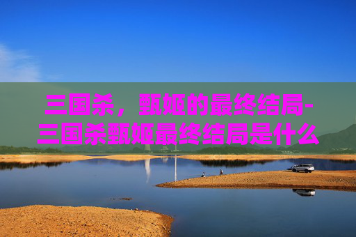 三国杀,甄姬的最终结局-三国杀甄姬最终结局是什么 三国杀,甄姬的最终结局-三国杀甄姬最终结局是什么