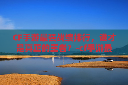 CF手游最强战绩排行,谁才是真正的王者?-cf手游最强战绩排行榜 CF手游最强战绩排行,谁才是真正的王者?-cf手游最强战绩排行榜