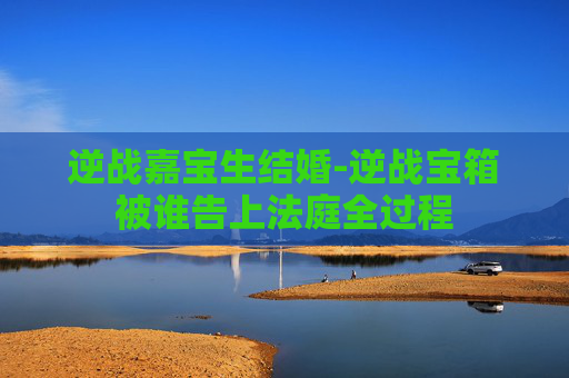 逆战嘉宝生结婚-逆战宝箱被谁告上法庭全过程