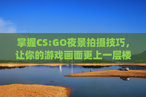 掌握CS:GO夜景拍摄技巧，让你的游戏画面更上一层楼-csgo夜景拍摄技巧分享