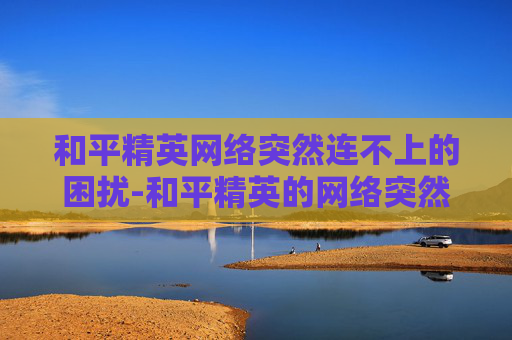 和平精英网络突然连不上的困扰-和平精英的网络突然连不上怎么回事