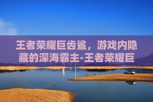 王者荣耀巨齿鲨,游戏内隐藏的深海霸主-王者荣耀巨齿鲨怎么玩 王者荣耀巨齿鲨,游戏内隐藏的深海霸主-王者荣耀巨齿鲨怎么玩