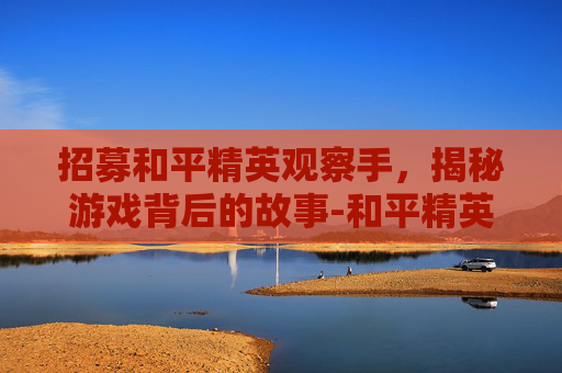 招募和平精英观察手,揭秘游戏背后的故事-和平精英观察技巧 招募和平精英观察手,揭秘游戏背后的故事-和平精英观察技巧