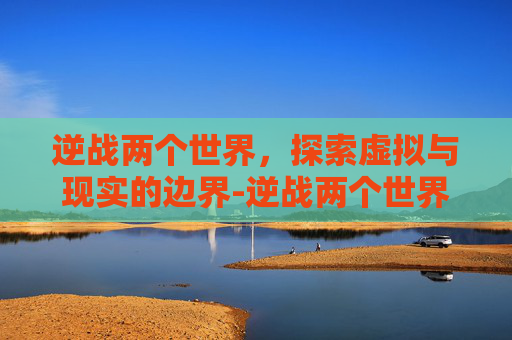 逆战两个世界，探索虚拟与现实的边界-逆战两个世界橙光