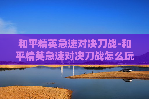 和平精英急速对决刀战-和平精英急速对决刀战怎么玩 和平精英急速对决刀战-和平精英急速对决刀战怎么玩