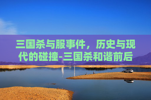三国杀与服事件,历史与现代的碰撞-三国杀和谐前后对比 三国杀与服事件,历史与现代的碰撞-三国杀和谐前后对比