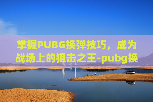 掌握PUBG换弹技巧,成为战场上的狙击之王-pubg换弹是哪个键 掌握PUBG换弹技巧,成为战场上的狙击之王-pubg换弹是哪个键