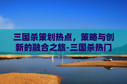 三国杀策划热点，策略与创新的融合之旅-三国杀热门话题