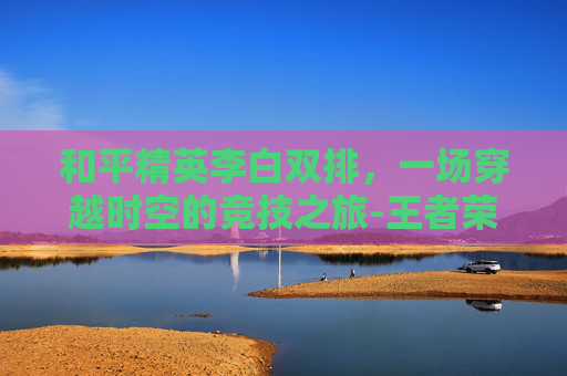 和平精英李白双排,一场穿越时空的竞技之旅-王者荣耀李白和平精英抽象 和平精英李白双排,一场穿越时空的竞技之旅-王者荣耀李白和平精英抽象