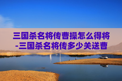 三国杀名将传曹操怎么得将-三国杀名将传多少关送曹操锦囊