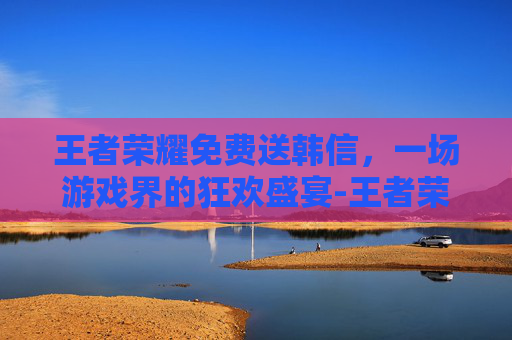 王者荣耀免费送韩信,一场游戏界的狂欢盛宴-王者荣耀免费送韩信的皮肤 王者荣耀免费送韩信,一场游戏界的狂欢盛宴-王者荣耀免费送韩信的皮肤