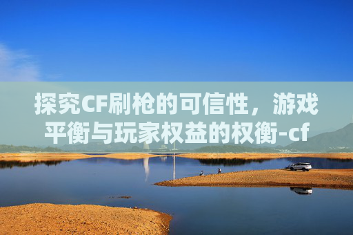 探究CF刷枪的可信性，游戏平衡与玩家权益的权衡-cf刷枪2021