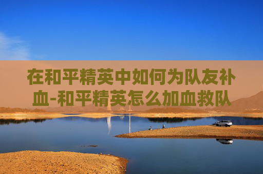 在和平精英中如何为队友补血-和平精英怎么加血救队友呢