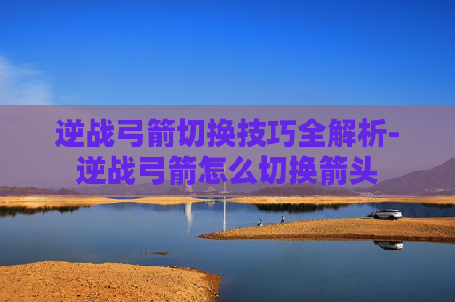 逆战弓箭切换技巧全解析-逆战弓箭怎么切换箭头 逆战弓箭切换技巧全解析-逆战弓箭怎么切换箭头