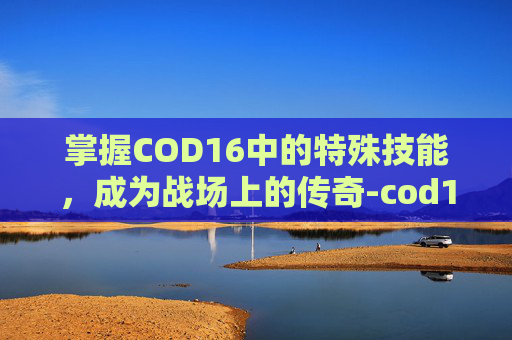 掌握COD16中的特殊技能,成为战场上的传奇-cod16人物技能 掌握COD16中的特殊技能,成为战场上的传奇-cod16人物技能