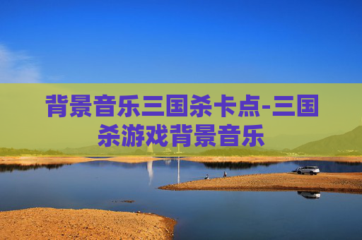 背景音乐三国杀卡点-三国杀游戏背景音乐