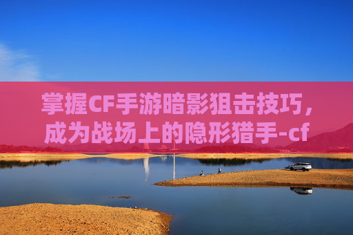 掌握CF手游暗影狙击技巧，成为战场上的隐形猎手-cf手游暗影狙击技巧大全
