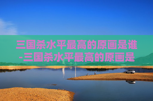 三国杀水平最高的原画是谁-三国杀水平最高的原画是谁啊 三国杀水平最高的原画是谁-三国杀水平最高的原画是谁啊