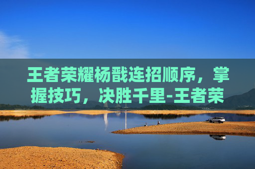 王者荣耀杨戬连招顺序，掌握技巧，决胜千里-王者荣耀杨戬连招顺序大全