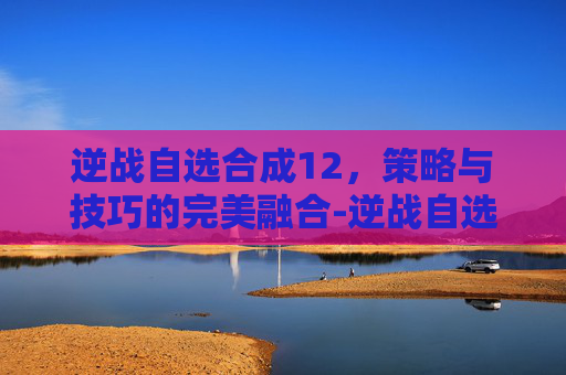 逆战自选合成12,策略与技巧的完美融合-逆战自选合成顺序 逆战自选合成12,策略与技巧的完美融合-逆战自选合成顺序