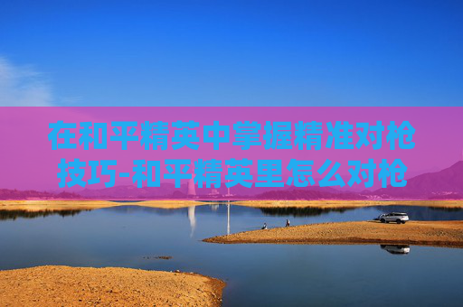 在和平精英中掌握精准对枪技巧-和平精英里怎么对枪射击