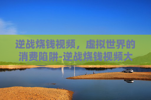 逆战烧钱视频,虚拟世界的消费陷阱-逆战烧钱视频大全 逆战烧钱视频,虚拟世界的消费陷阱-逆战烧钱视频大全