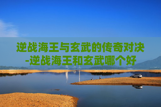 逆战海王与玄武的传奇对决-逆战海王和玄武哪个好 逆战海王与玄武的传奇对决-逆战海王和玄武哪个好
