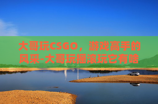 大哥玩CSGO，游戏高手的风采-大哥玩摇滚玩它有啥用