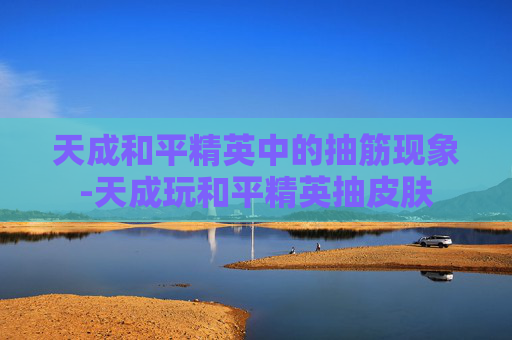 天成和平精英中的抽筋现象-天成玩和平精英抽皮肤