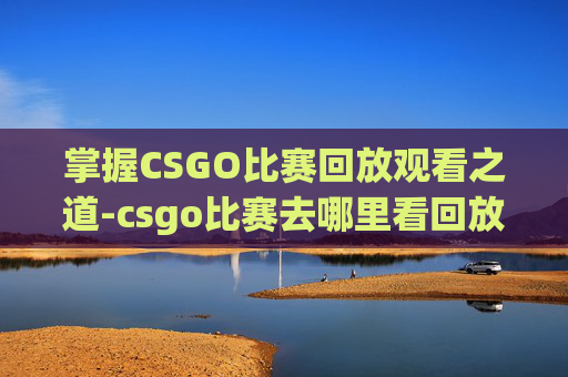 掌握CSGO比赛回放观看之道-csgo比赛去哪里看回放视频