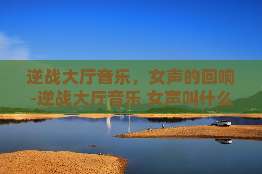 逆战大厅音乐，女声的回响-逆战大厅音乐 女声叫什么