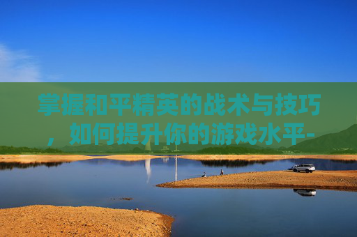 掌握和平精英的战术与技巧,如何提升你的游戏水平-和平精英怎么改比例 掌握和平精英的战术与技巧,如何提升你的游戏水平-和平精英怎么改比例