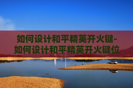 如何设计和平精英开火键-如何设计和平精英开火键位 如何设计和平精英开火键-如何设计和平精英开火键位