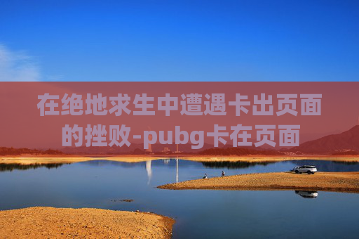 在绝地求生中遭遇卡出页面的挫败-pubg卡在页面 在绝地求生中遭遇卡出页面的挫败-pubg卡在页面