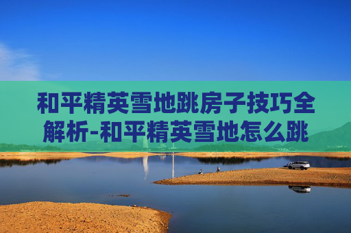 和平精英雪地跳房子技巧全解析-和平精英雪地怎么跳房子教程