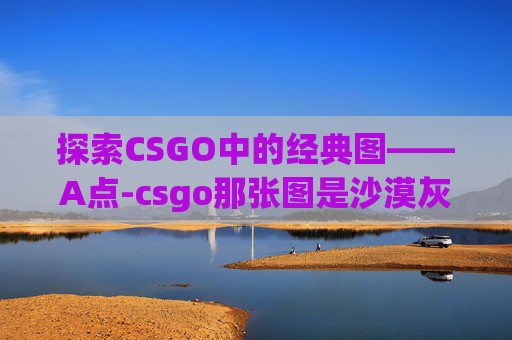 探索CSGO中的经典图——A点-csgo那张图是沙漠灰 探索CSGO中的经典图——A点-csgo那张图是沙漠灰