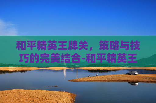 和平精英王牌关，策略与技巧的完美结合-和平精英王牌厉害吗