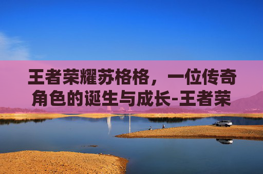 王者荣耀苏格格,一位传奇角色的诞生与成长-王者荣耀苏格格是谁 王者荣耀苏格格,一位传奇角色的诞生与成长-王者荣耀苏格格是谁