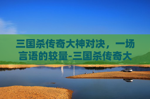 三国杀传奇大神对决，一场言语的较量-三国杀传奇大神对决台词大全